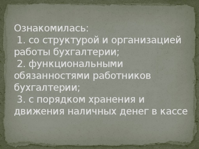 Ознакомилась:  1. со структурой и организацией работы бухгалтерии;  2. функциональными обязанностями работников бухгалтерии;  3. с порядком хранения и движения наличных денег в кассе   
