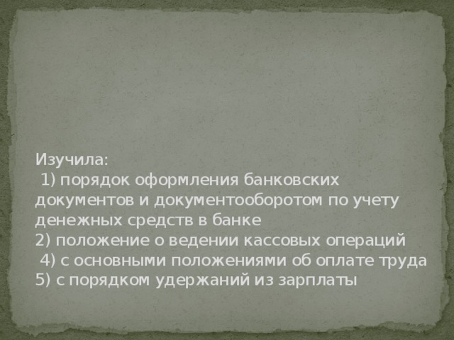 Изучила:  1) порядок оформления банковских документов и документооборотом по учету денежных средств в банке  2) положение о ведении кассовых операций  4) с основными положениями об оплате труда  5) с порядком удержаний из зарплаты   