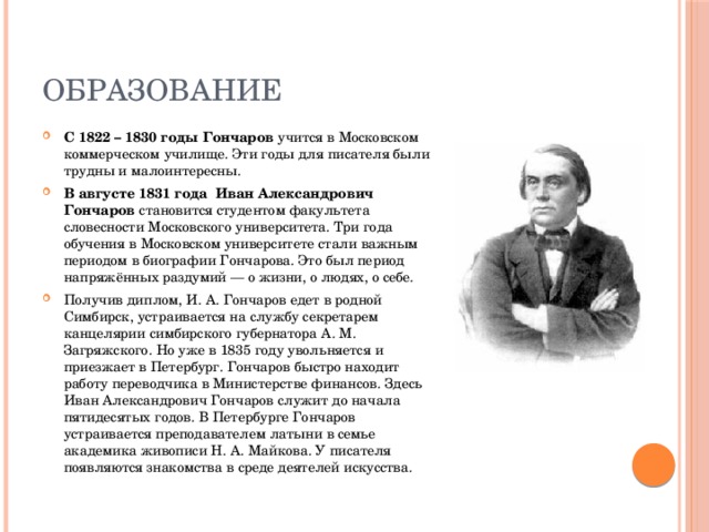 образование С 1822 – 1830 годы Гончаров учится в Московском коммерческом училище. Эти годы для писателя были трудны и малоинтересны. В августе 1831 года  Иван Александрович Гончаров становится студентом факультета словесности Московского университета. Три года обучения в Московском университете стали важным периодом в биографии Гончарова. Это был период напряжённых раздумий — о жизни, о людях, о себе. Получив диплом, И. А. Гончаров едет в родной Симбирск, устраивается на службу секретарем канцелярии симбирского губернатора А. М. Загряжского. Но уже в 1835 году увольняется и приезжает в Петербург. Гончаров быстро находит работу переводчика в Министерстве финансов. Здесь Иван Александрович Гончаров служит до начала пятидесятых годов. В Петербурге Гончаров устраивается преподавателем латыни в семье академика живописи Н. А. Майкова. У писателя появляются знакомства в среде деятелей искусства. 