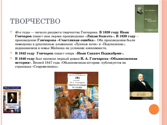Творчество 40-е годы — начало расцвета творчества Гончарова. В 1838 году Иван Гончаров пишет свое первое произведение «Лихая болесть».  В 1839 году – произведение Гончарова «Счастливая ошибка» . Оба произведения были помещены в рукописные альманахи «Лунные ночи» и «Подснежник», издававшиеся в семье Майкова на условиях анонимности. В 1842 году  Гончаров пишет очерк «Иван Саввич Поджабрин». В 1846 году был написан первый роман И. А. Гончарова «Обыкновенная история» . Весной 1847 года «Обыкновенная история» публикуется на страницах «Современника». 