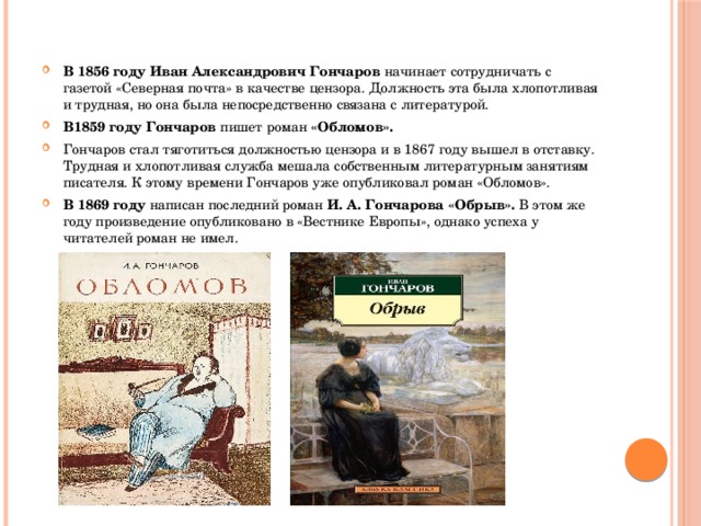 В 1856 году Иван Александрович Гончаров начинает сотрудничать с газетой «Северная почта» в качестве цензора. Должность эта была хлопотливая и трудная, но она была непосредственно связана с литературой. В1859 году Гончаров пишет роман «Обломов». Гончаров стал тяготиться должностью цензора и в 1867 году вышел в отставку. Трудная и хлопотливая служба мешала собственным литературным занятиям писателя. К этому времени Гончаров уже опубликовал роман «Обломов». В 1869 году написан последний роман И. А. Гончарова «Обрыв». В этом же году произведение опубликовано в «Вестнике Европы», однако успеха у читателей роман не имел. 