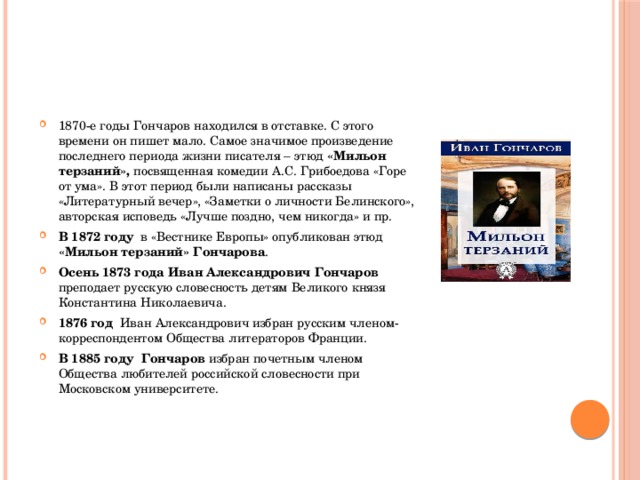 1870-е годы Гончаров находился в отставке. С этого времени он пишет мало. Самое значимое произведение последнего периода жизни писателя – этюд «Мильон терзаний», посвященная комедии А.С. Грибоедова «Горе от ума». В этот период были написаны рассказы «Литературный вечер», «Заметки о личности Белинского», авторская исповедь «Лучше поздно, чем никогда» и пр. В 1872 году   в «Вестнике Европы» опубликован этюд «Мильон терзаний» Гончарова . Осень 1873 года Иван Александрович Гончаров преподает русскую словесность детям Великого князя Константина Николаевича. 1876 год   Иван Александрович избран русским членом-корреспондентом Общества литераторов Франции. В 1885 году  Гончаров избран почетным членом Общества любителей российской словесности при Московском университете. 