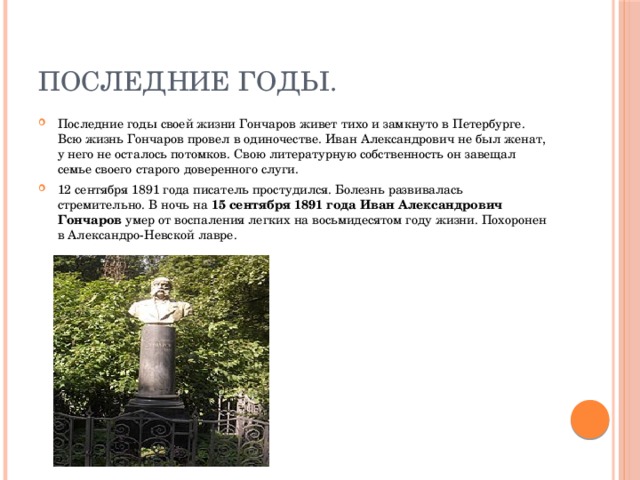 Последние годы. Последние годы своей жизни Гончаров живет тихо и замкнуто в Петербурге. Всю жизнь Гончаров провел в одиночестве. Иван Александрович не был женат, у него не осталось потомков. Свою литературную собственность он завещал семье своего старого доверенного слуги. 12 сентября 1891 года писатель простудился. Болезнь развивалась стремительно. В ночь на 15 сентября 1891 года Иван Александрович Гончаров умер от воспаления легких на восьмидесятом году жизни. Похоронен в Александро-Невской лавре. 