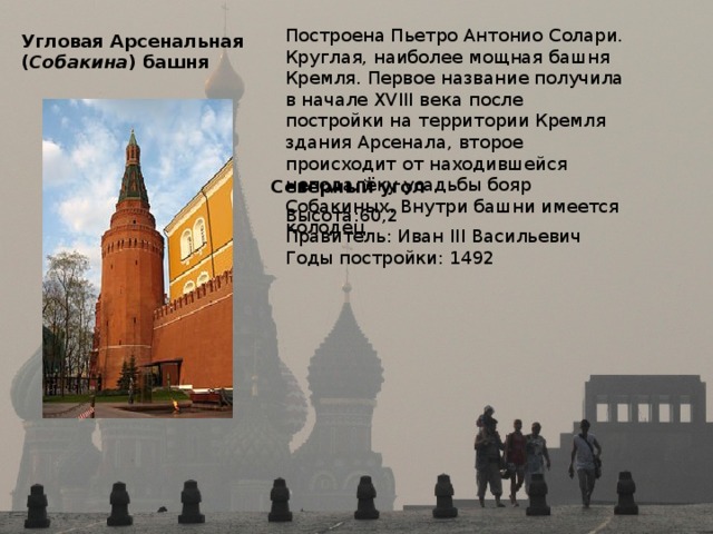 Построена Пьетро Антонио Солари. Круглая, наиболее мощная башня Кремля. Первое название получила в начале XVIII века после постройки на территории Кремля здания Арсенала, второе происходит от находившейся неподалёку усадьбы бояр Собакиных. Внутри башни имеется колодец Угловая Арсенальная  ( Собакина ) башня  Северный угол  Высота:60,2 Правитель: Иван III Васильевич Годы постройки: 1492 