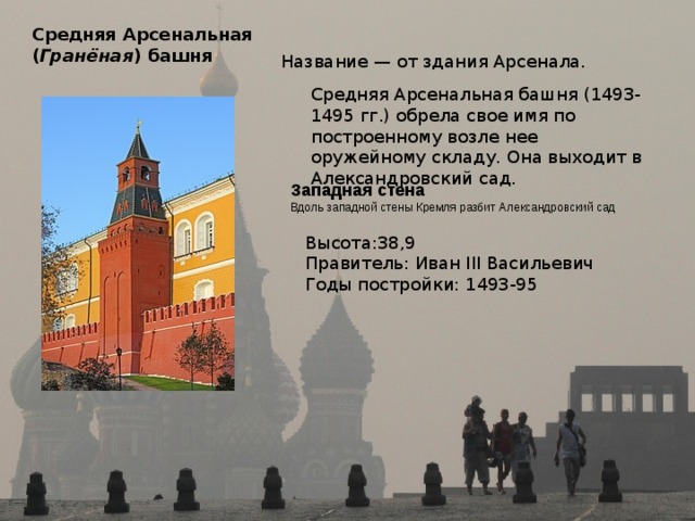 Средняя Арсенальная  ( Гранёная ) башня  Название — от здания Арсенала. Средняя Арсенальная башня (1493-1495 гг.) обрела свое имя по построенному возле нее оружейному складу. Она выходит в Александровский сад. Западная стена  Вдоль западной стены Кремля разбит Александровский сад Высота:38,9 Правитель: Иван III Васильевич Годы постройки: 1493-95 