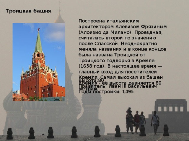 Троицкая башня   Построена итальянским архитектором Алевизом Фрязиным (Алоизио да Милано). Проездная, считалась второй по значению после Спасской. Неоднократно меняла названия и в конце концов была названа Троицкой от Троицкого подворья в Кремле (1658 год). В настоящее время — главный вход для посетителей Кремля. Самая высокая из башен Кремля - её высота равняется 80 метрам Высота:80 Правитель: Иван III Васильевич Годы постройки: 1495 