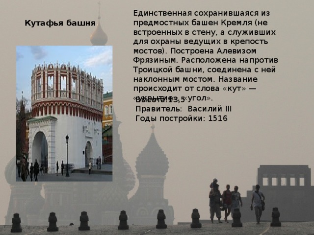 Единственная сохранившаяся из предмостных башен Кремля (не встроенных в стену, а служивших для охраны ведущих в крепость мостов). Построена Алевизом Фрязиным. Расположена напротив Троицкой башни, соединена с ней наклонным мостом. Название происходит от слова «кут» — «укрытие», «угол». Кутафья башня  Высота:13,5 Правитель: Василий III Годы постройки: 1516 