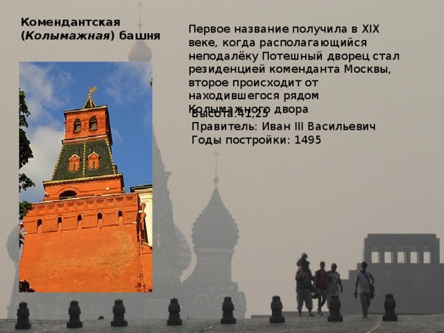 Комендантская  ( Колымажная ) башня Первое название получила в XIX веке, когда располагающийся неподалёку Потешный дворец стал резиденцией коменданта Москвы, второе происходит от находившегося рядом Колымажного двора Высота:41,25 Правитель: Иван III Васильевич Годы постройки: 1495 