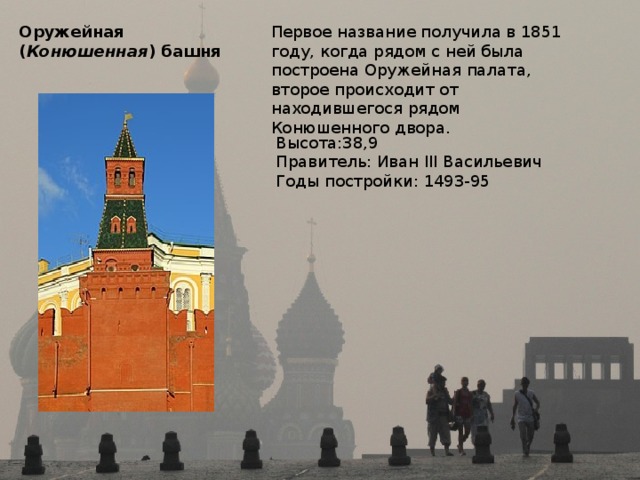 Оружейная  ( Конюшенная ) башня Первое название получила в 1851 году, когда рядом с ней была построена Оружейная палата, второе происходит от находившегося рядом Конюшенного двора. Высота:38,9 Правитель: Иван III Васильевич Годы постройки: 1493-95 