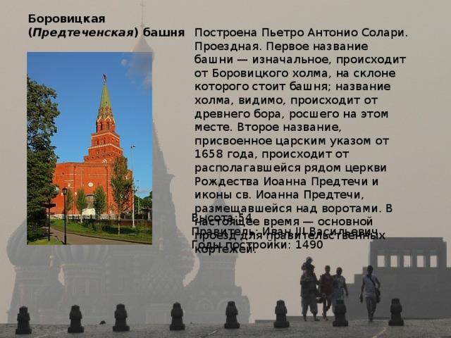 Боровицкая  ( Предтеченская ) башня   Построена Пьетро Антонио Солари. Проездная. Первое название башни — изначальное, происходит от Боровицкого холма, на склоне которого стоит башня; название холма, видимо, происходит от древнего бора, росшего на этом месте. Второе название, присвоенное царским указом от 1658 года, происходит от располагавшейся рядом церкви Рождества Иоанна Предтечи и иконы св. Иоанна Предтечи, размещавшейся над воротами. В настоящее время — основной проезд для правительственных кортежей. Высота:54 Правитель: Иван III Васильевич Годы постройки: 1490 