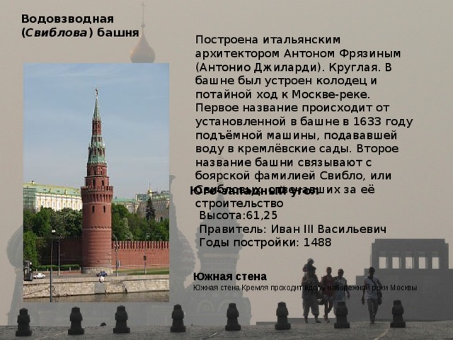 Водовзводная  ( Свиблова ) башня  Построена итальянским архитектором Антоном Фрязиным (Антонио Джиларди). Круглая. В башне был устроен колодец и потайной ход к Москве-реке. Первое название происходит от установленной в башне в 1633 году подъёмной машины, подававшей воду в кремлёвские сады. Второе название башни связывают с боярской фамилией Свибло, или Свибловых, отвечавших за её строительство Юго-западный угол  Высота:61,25 Правитель: Иван III Васильевич Годы постройки: 1488 Южная стена  Южная стена Кремля проходит вдоль набережной реки Москвы 