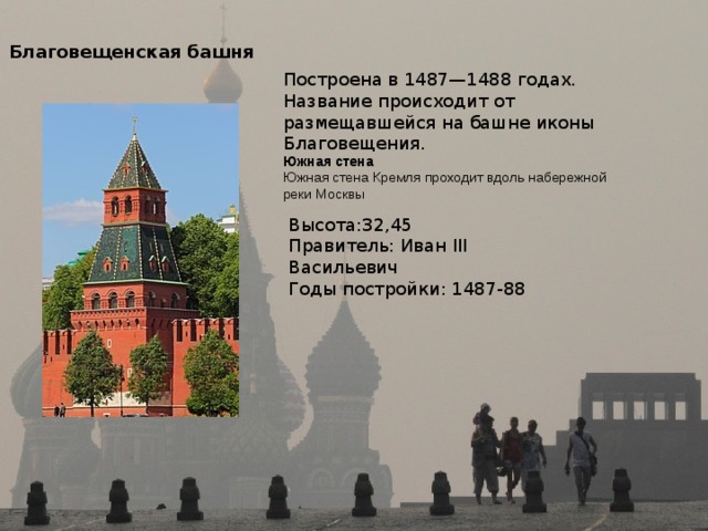 Благовещенская башня Построена в 1487—1488 годах. Название происходит от размещавшейся на башне иконы Благовещения. Южная стена  Южная стена Кремля проходит вдоль набережной реки Москвы Высота:32,45 Правитель: Иван III Васильевич Годы постройки: 1487-88 