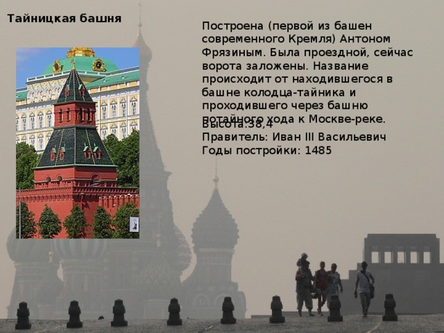 Тайницкая башня Построена (первой из башен современного Кремля) Антоном Фрязиным. Была проездной, сейчас ворота заложены. Название происходит от находившегося в башне колодца-тайника и проходившего через башню потайного хода к Москве-реке. Высота:38,4 Правитель: Иван III Васильевич Годы постройки: 1485 