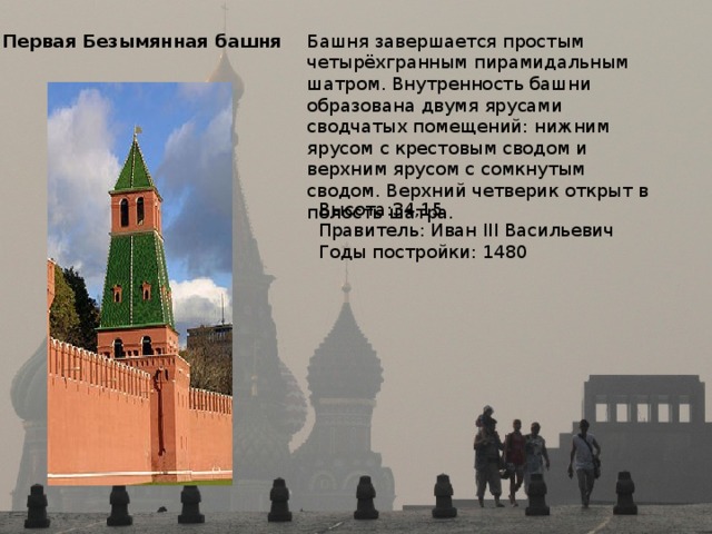 Первая Безымянная башня Башня завершается простым четырёхгранным пирамидальным шатром. Внутренность башни образована двумя ярусами сводчатых помещений: нижним ярусом с крестовым сводом и верхним ярусом с сомкнутым сводом. Верхний четверик открыт в полость шатра. Высота:34,15 Правитель: Иван III Васильевич Годы постройки: 1480 