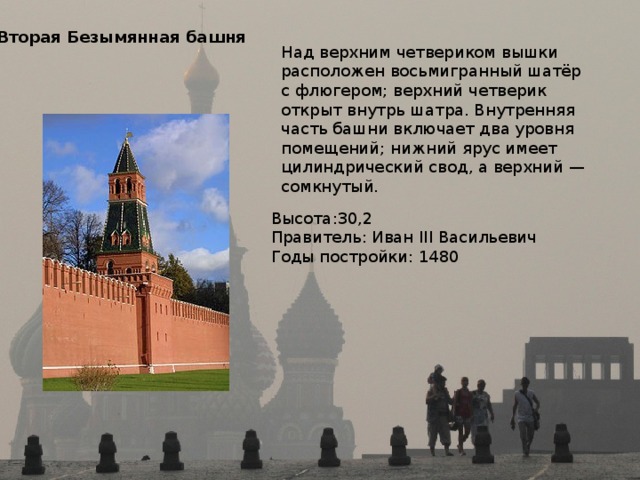 Вторая Безымянная башня Над верхним четвериком вышки расположен восьмигранный шатёр с флюгером; верхний четверик открыт внутрь шатра. Внутренняя часть башни включает два уровня помещений; нижний ярус имеет цилиндрический свод, а верхний — сомкнутый. Высота:30,2 Правитель: Иван III Васильевич Годы постройки: 1480 