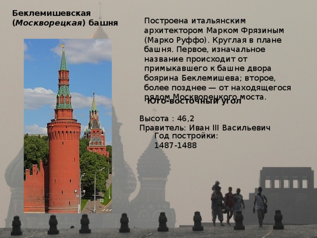 Беклемишевская  ( Москворецкая ) башня  Построена итальянским архитектором Марком Фрязиным (Марко Руффо). Круглая в плане башня. Первое, изначальное название происходит от примыкавшего к башне двора боярина Беклемишева; второе, более позднее — от находящегося рядом Москворецкого моста. Юго-восточный угол  Высота : 46,2 Правитель: Иван III Васильевич Год постройки: 1487-1488 