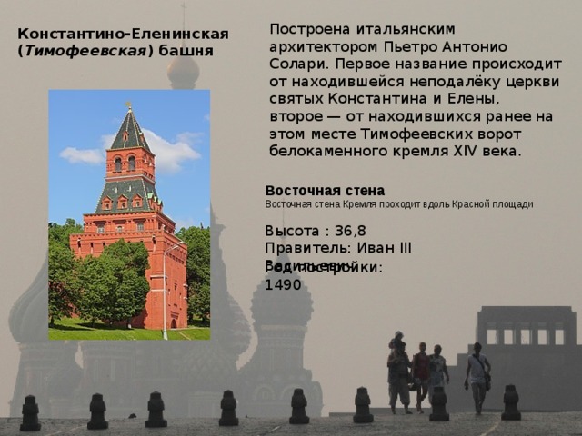 Построена итальянским архитектором Пьетро Антонио Солари. Первое название происходит от находившейся неподалёку церкви святых Константина и Елены, второе — от находившихся ранее на этом месте Тимофеевских ворот белокаменного кремля XIV века. Константино-Еленинская  ( Тимофеевская ) башня  Восточная стена  Восточная стена Кремля проходит вдоль Красной площади Высота : 36,8 Правитель: Иван III Васильевич Год постройки: 1490 