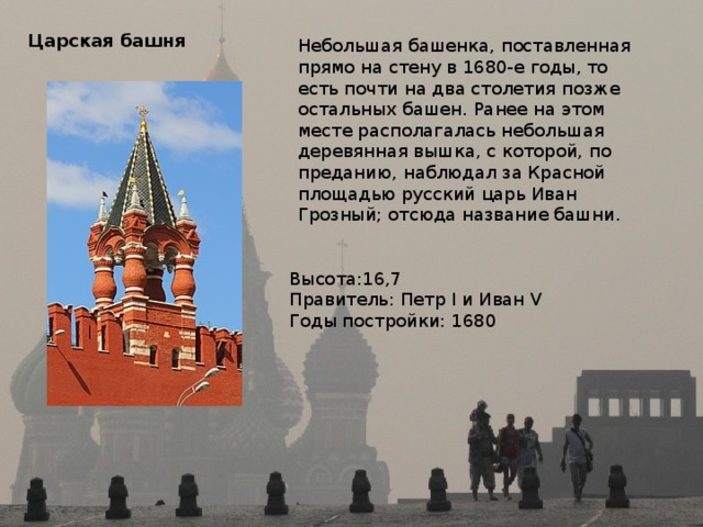 Царская башня  Небольшая башенка, поставленная прямо на стену в 1680-е годы, то есть почти на два столетия позже остальных башен. Ранее на этом месте располагалась небольшая деревянная вышка, с которой, по преданию, наблюдал за Красной площадью русский царь Иван Грозный; отсюда название башни. Высота:16,7 Правитель: Петр I и Иван V Годы постройки: 1680 