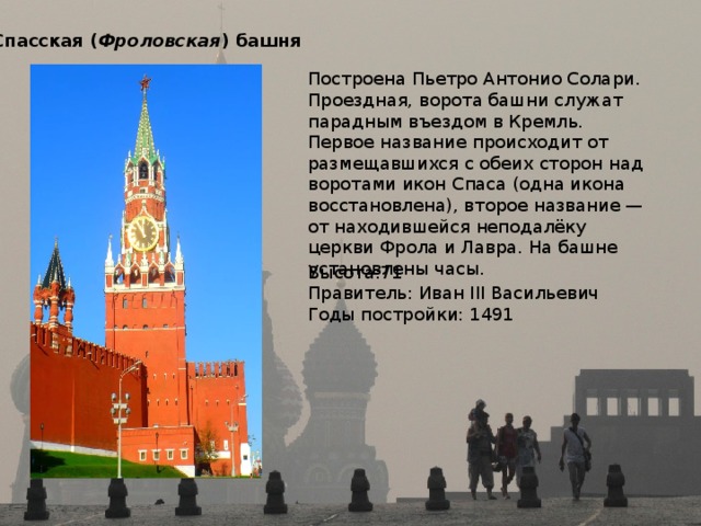 Спасская ( Фроловская ) башня  Построена Пьетро Антонио Солари. Проездная, ворота башни служат парадным въездом в Кремль. Первое название происходит от размещавшихся с обеих сторон над воротами икон Спаса (одна икона восстановлена), второе название — от находившейся неподалёку церкви Фрола и Лавра. На башне установлены часы. Высота:71 Правитель: Иван III Васильевич Годы постройки: 1491 