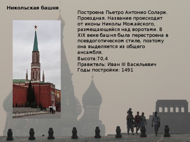 Никольская башня Построена Пьетро Антонио Солари. Проездная. Название происходит от иконы Николы Можайского, размещающейся над воротами. В XIX веке башня была перестроена в псевдоготическом стиле, поэтому она выделяется из общего ансамбля. Высота:70,4 Правитель: Иван III Васильевич Годы постройки: 1491 