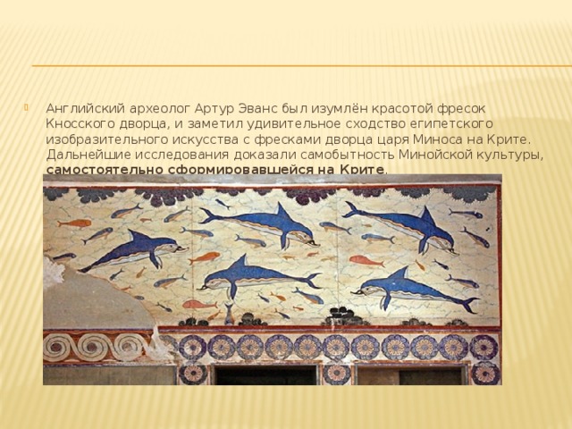 Английский археолог Артур Эванс был изумлён красотой фресок Кносского дворца, и заметил удивительное сходство египетского изобразительного искусства с фресками дворца царя Миноса на Крите. Дальнейшие исследования доказали самобытность Минойской культуры, самостоятельно сформировавшейся на Крите . 