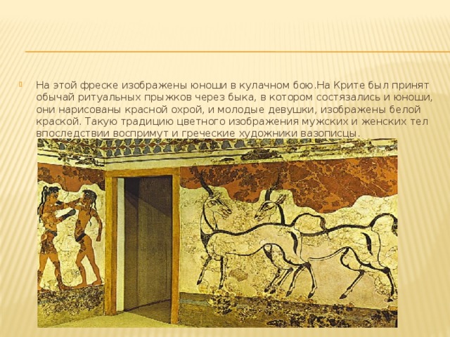 На этой фреске изображены юноши в кулачном бою.На Крите был принят обычай ритуальных прыжков через быка, в котором состязались и юноши, они нарисованы красной охрой, и молодые девушки, изображены белой краской. Такую традицию цветного изображения мужских и женских тел впоследствии воспримут и греческие художники вазописцы. 