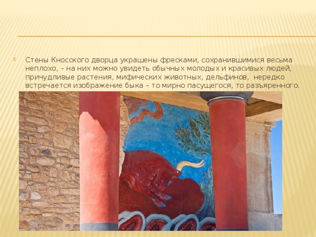 Стены Кносского дворца украшены фресками, сохранившимися весьма неплохо, – на них можно увидеть обычных молодых и красивых людей, причудливые растения, мифических животных, дельфинов,  нередко встречается изображение быка – то мирно пасущегося, то разъяренного. 