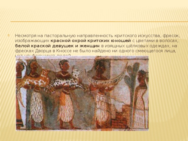 Несмотря на пасторальную направленность критского искусства, фресок, изображающих красной охрой критских юношей с цветами в волосах, белой краской девушек и женщин в изящных шёлковых одеждах, на фресках Дворца в Кноссе не было найдено ни одного смеющегося лица, нет улыбающихся людей. 