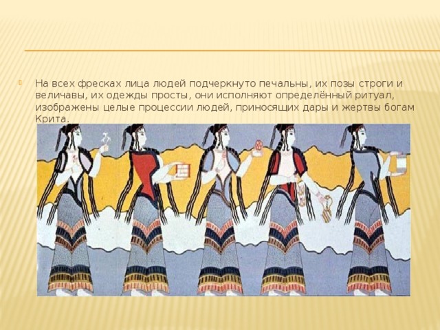 На всех фресках лица людей подчеркнуто печальны, их позы строги и величавы, их одежды просты, они исполняют определённый ритуал, изображены целые процессии людей, приносящих дары и жертвы богам Крита. 