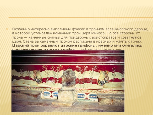 Особенно интересно выполнены фрески в тронном зале Кносского дворца, в котором установлен каменный трон царя Миноса. По обе стороны от трона — каменные скамьи для придворных аристократов и советников царя. Стена за каменным троном расписана в красных и жёлтых тонах. Царский трон охраняют царские грифоны, именно они считались покровителями царских скифов , грифоны всегда выходят победителями во всех сражениях. 