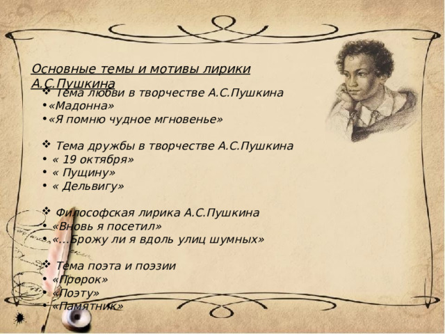 Основные темы и мотивы лирики А.С.Пушкина  Тема любви в творчестве А.С.Пушкина «Мадонна» «Я помню чудное мгновенье»   Тема дружбы в творчестве А.С.Пушкина  « 19 октября»  « Пущину»  « Дельвигу»   Философская лирика А.С.Пушкина  «Вновь я посетил»  «…Брожу ли я вдоль улиц шумных»   Тема поэта и поэзии  «Пророк»  «Поэту»  «Памятник»   