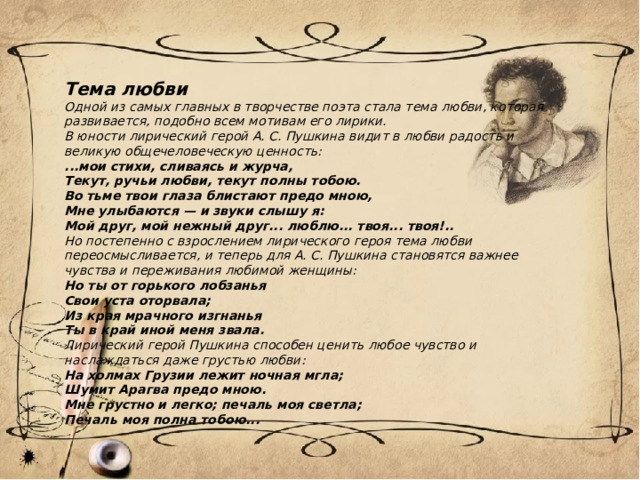 Тема любви Одной из самых главных в творчестве поэта стала тема любви, которая развивается, подобно всем мотивам его лирики. В юности лирический герой А. С. Пушкина видит в любви радость и великую общечеловеческую ценность: ...мои стихи, сливаясь и журча, Текут, ручьи любви, текут полны тобою. Во тьме твои глаза блистают предо мною, Мне улыбаются — и звуки слышу я: Мой друг, мой нежный друг... люблю... твоя... твоя!.. Но постепенно с взрослением лирического героя тема любви переосмысливается, и теперь для А. С. Пушкина становятся важнее чувства и переживания любимой женщины: Но ты от горького лобзанья Свои уста оторвала; Из края мрачного изгнанья Ты в край иной меня звала. Лирический герой Пушкина способен ценить любое чувство и наслаждаться даже грустью любви: На холмах Грузии лежит ночная мгла; Шумит Арагва предо мною. Мне грустно и легко; печаль моя светла; Печаль моя полна тобою... 