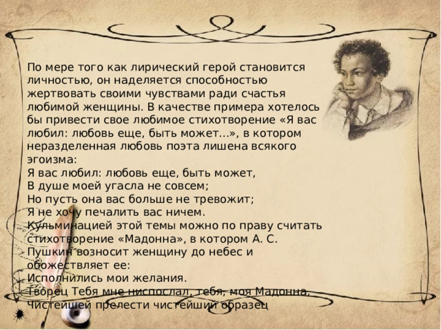 По мере того как лирический герой становится личностью, он наделяется способностью жертвовать своими чувствами ради счастья любимой женщины. В качестве примера хотелось бы привести свое любимое стихотворение «Я вас любил: любовь еще, быть может...», в котором неразделенная любовь поэта лишена всякого эгоизма: Я вас любил: любовь еще, быть может, В душе моей угасла не совсем; Но пусть она вас больше не тревожит; Я не хочу печалить вас ничем. Кульминацией этой темы можно по праву считать стихотворение «Мадонна», в котором А. С. Пушкин возносит женщину до небес и обожествляет ее: Исполнились мои желания. Творец Тебя мне ниспослал, тебя, моя Мадонна, Чистейшей прелести чистейший образец 