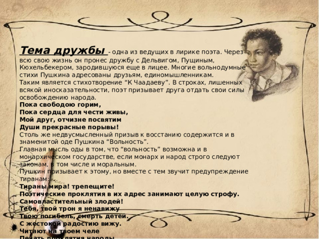 Тема дружбы - одна из ведущих в лирике поэта. Через всю свою жизнь он пронес дружбу с Дельвигом, Пущиным, Кюхельбекером, зародившуюся еще в лицее. Многие вольнодумные стихи Пушкина адресованы друзьям, единомышленникам. Таким является стихотворение “К Чаадаеву”. В строках, лишенных всякой иносказательности, поэт призывает друга отдать свои силы освобождению народа. Пока свободою горим, Пока сердца для чести живы, Мой друг, отчизне посвятим Души прекрасные порывы! Столь же недвусмысленный призыв к восстанию содержится и в знаменитой оде Пушкина “Вольность”. Главная мысль оды в том, что “вольность” возможна и в монархическом государстве, если монарх и народ строго следуют законам, в том числе и моральным. Пушкин призывает к этому, но вместе с тем звучит предупреждение тиранам: Тираны мира! трепещите! Поэтические проклятия в их адрес занимают целую строфу. Самовластительный злодей! Тебя, твой трон я ненавижу Твою погибель, смерть детей. С жестокой радостию вижу. Читают на твоем челе Печать проклятия народы. Ты ужас мира, стыд природы, Упрек ты богу на земле. 