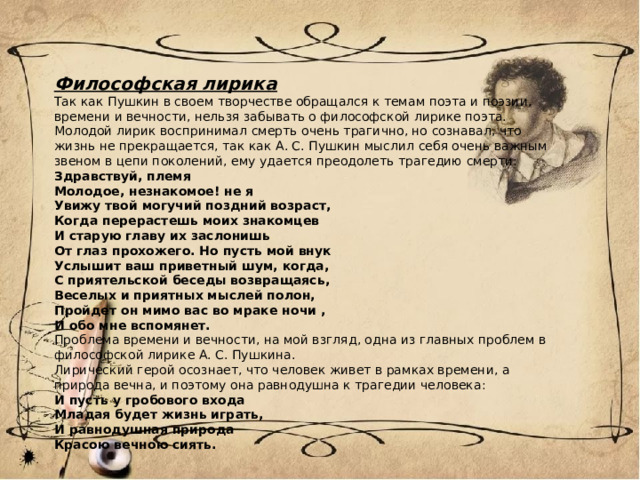 Философская лирика Так как Пушкин в своем творчестве обращался к темам поэта и поэзии, времени и вечности, нельзя забывать о философской лирике поэта. Молодой лирик воспринимал смерть очень трагично, но сознавал, что жизнь не прекращается, так как А. С. Пушкин мыслил себя очень важным звеном в цепи поколений, ему удается преодолеть трагедию смерти: Здравствуй, племя Молодое, незнакомое! не я Увижу твой могучий поздний возраст, Когда перерастешь моих знакомцев И старую главу их заслонишь От глаз прохожего. Но пусть мой внук Услышит ваш приветный шум, когда, С приятельской беседы возвращаясь, Веселых и приятных мыслей полон, Пройдет он мимо вас во мраке ночи , И обо мне вспомянет. Проблема времени и вечности, на мой взгляд, одна из главных проблем в философской лирике А. С. Пушкина. Лирический герой осознает, что человек живет в рамках времени, а природа вечна, и поэтому она равнодушна к трагедии человека: И пусть у гробового входа Младая будет жизнь играть, И равнодушная природа Красою вечною сиять. 
