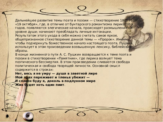 Дальнейшее развитие темы поэта и поэзии — стихотворение 1825 года «19 октября», где, в отличие от бунтарского романтизма лирики 10-х годов, появляются элегические начала, происходят размышления на уровне души; начинают преобладать личные интонации. Результатом этого ухода в себя можно считать самое яркое, общепризнанное стихотворение данной темы — «Пророк». Именно чтобы подчеркнуть божественное начало настоящего поэта, Пушкин использует в этом произведении возвышенную лексику, библейские образы. В конце жизненного пути А. С. Пушкин возвращается к теме поэта и поэзии в стихотворении «Памятник», где лирика волнует тема поэтического бессмертия. В этом произведении сливаются свобода политическая и свобода творящей личности. Основной смысл содержится в строках: Нет, весь я не умру — душа в заветной лире Мой прах переживет и тленья убежит — И славен буду я, доколь в подлунном мире Жив будет хоть один пиит . 