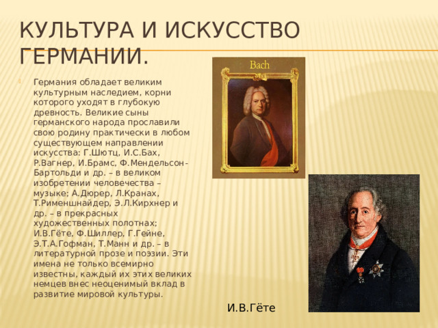 Культура и искусство германии. Германия обладает великим культурным наследием, корни которого уходят в глубокую древность. Великие сыны германского народа прославили свою родину практически в любом существующем направлении искусства: Г.Шютц, И.С.Бах, Р.Вагнер, И.Брамс, Ф.Мендельсон-Бартольди и др. – в великом изобретении человечества – музыке; А.Дюрер, Л.Кранах, Т.Рименшнайдер, Э.Л.Кирхнер и др. – в прекрасных художественных полотнах; И.В.Гёте, Ф.Шиллер, Г.Гейне, Э.Т.А.Гофман, Т.Манн и др. – в литературной прозе и поэзии. Эти имена не только всемирно известны, каждый их этих великих немцев внес неоценимый вклад в развитие мировой культуры.   И.В.Гёте 