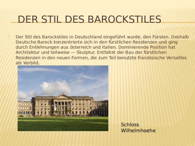  Der Stil des Barockstiles Der Stil des Barockstiles in Deutschland eingeführt wurde, den Fürsten. Deshalb Deutsche Barock konzentrierte sich in den fürstlichen Residenzen und ging durch Entlehnungen aus österreich und Italien. Dominierende Position hat Architektur und teilweise — Skulptur. Entfaltet der Bau der fürstlichen Residenzen in den neuen Formen, die zum Teil benutzte französische Versailles als Vorbild. Schloss Wilhelmhoehe 