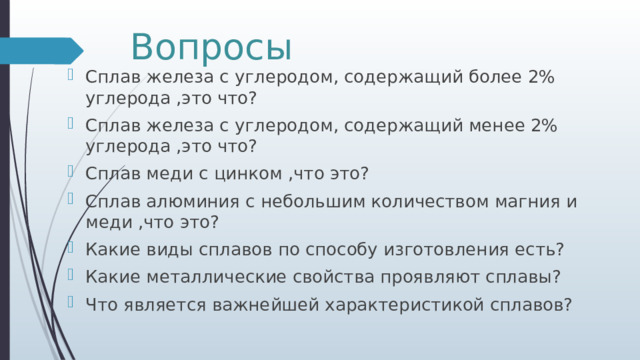 Вопросы Сплав железа с углеродом, содержащий более 2% углерода ,это что? Сплав железа с углеродом, содержащий менее 2% углерода ,это что? Сплав меди с цинком ,что это? Сплав алюминия с небольшим количеством магния и меди ,что это? Какие виды сплавов по способу изготовления есть? Какие металлические свойства проявляют сплавы? Что является важнейшей характеристикой сплавов? 
