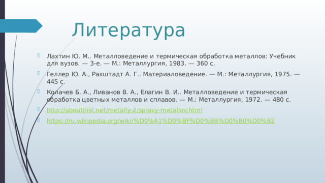 Литература Лахтин Ю. М.. Металловедение и термическая обработка металлов: Учебник для вузов. — 3-е. — М.: Металлургия, 1983. — 360 с. Геллер Ю. А., Рахштадт А. Г.. Материаловедение. — М.: Металлургия, 1975. — 445 с. Колачев Б. А., Ливанов В. А., Елагин В. И.. Металловедение и термическая обработка цветных металлов и сплавов. — М.: Металлургия, 1972. — 480 с. http:// abouthist.net/metally-2/splavy-metallov.html https://ru.wikipedia.org/wiki/% D0%A1%D0%BF%D0%BB%D0%B0%D0%B2 