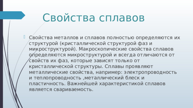 Свойства сплавов Свойства металлов и сплавов полностью определяются их структурой (кристаллической структурой фаз и микроструктурой). Макроскопические свойства сплавов определяются микроструктурой и всегда отличаются от свойств их фаз, которые зависят только от кристаллической структуры. Сплавы проявляют металлические свойства, например: электропроводность и теплопроводность ,металлический блеск и пластичность. Важнейшей характеристикой сплавов является свариваемость. 