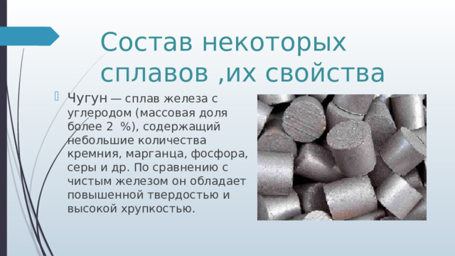 Состав некоторых сплавов ,их свойства Чугун  — сплав железа с углеродом (массовая доля более 2 %), содержащий небольшие количества кремния, марганца, фосфора, серы и др. По сравнению с чистым железом он обладает повышенной твердостью и высокой хрупкостью. 