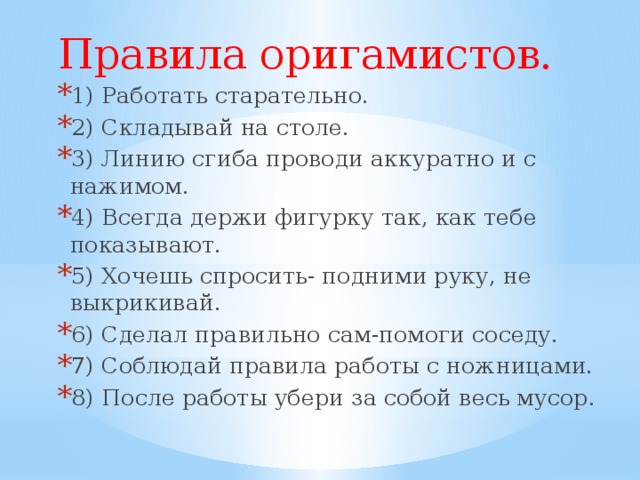 Правила оригамистов. 1) Работать старательно. 2) Складывай на столе. 3) Линию сгиба проводи аккуратно и с нажимом. 4) Всегда держи фигурку так, как тебе показывают. 5) Хочешь спросить- подними руку, не выкрикивай. 6) Сделал правильно сам-помоги соседу. 7) Соблюдай правила работы с ножницами. 8) После работы убери за собой весь мусор. 