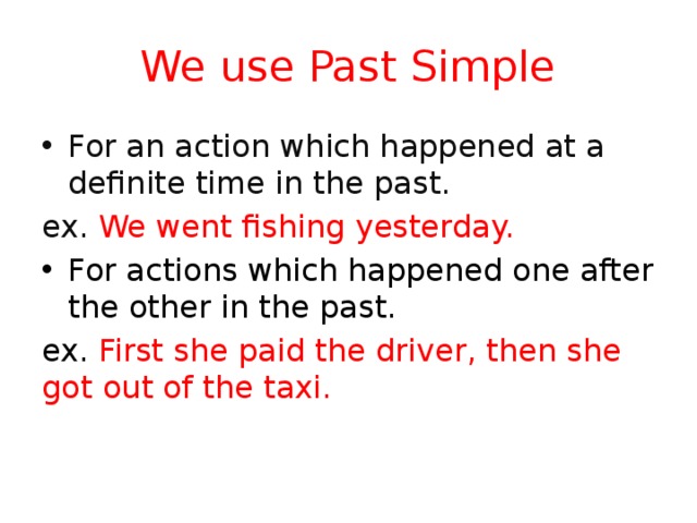 We use Past Simple For an action which happened at a definite time in the past. ex. We went fishing yesterday. For actions which happened one after the other in the past. ex. First she paid the driver, then she got out of the taxi. 