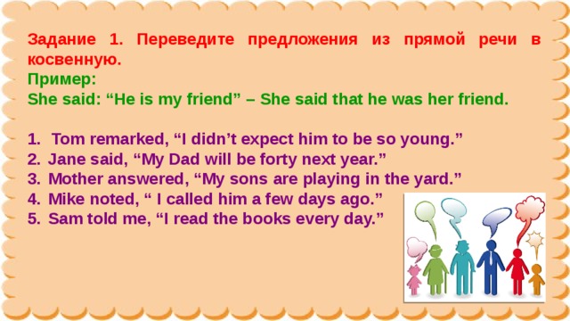 Задание 1. Переведите предложения из прямой речи в косвенную. Пример: She said: “He is my friend” – She said that he was her friend.  Tom remarked, “I didn’t expect him to be so young.”  Jane said, “My Dad will be forty next year.”  Mother answered, “My sons are playing in the yard.”  Mike noted, “ I called him a few days ago.”  Sam told me, “I read the books every day.” 