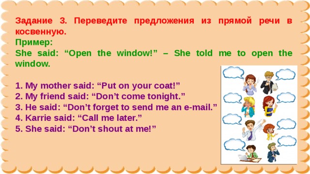 Задание 3. Переведите предложения из прямой речи в косвенную. Пример: She said: “Open the window!” – She told me to open the window.  1. My mother said: “Put on your coat!” 2. My friend said: “Don’t come tonight.” 3. He said: “Don’t forget to send me an e-mail.” 4. Karrie said: “Call me later.” 5. She said: “Don’t shout at me!” 