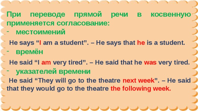 При переводе прямой речи в косвенную применяется согласование: местоимений  He says “ I  am a student”. – He says that he  is a student. времён  He said “I am  very tired”. – He said that he was  very tired. указателей времени  He said “They will go to the theatre next week ”. – He said that they would go to the theatre the following week.  