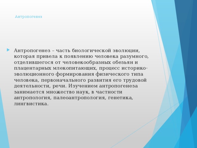 Антропогенез       Антропогенез – часть биологической эволюции, которая привела к появлению человека разумного, отделившегося от человекообразных обезьян и плацентарных млекопитающих, процесс историко-эволюционного формирования физического типа человека, первоначального развития его трудовой деятельности, речи. Изучением антропогенеза занимается множество наук, в частности антропология, палеоантропология, генетика, лингвистика. 