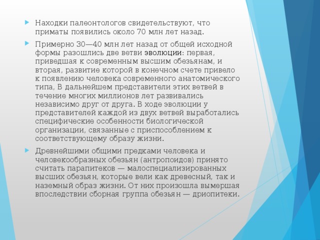 Находки палеонтологов свидетельствуют, что приматы появились около 70 млн лет назад. Примерно 30—40 млн лет назад от общей исходной формы разошлись две ветви эволюции : первая, приведшая к современным высшим обезьянам, и вторая, развитие которой в конечном счете привело к появлению человека современного анатомического типа, В дальнейшем представители этих ветвей в течение многих миллионов лет развивались независимо друг от друга. В ходе эволюции у представителей каждой из двух ветвей выработались специфические особенности биологической организации, связанные с приспособлением к соответствующему образу жизни. Древнейшими общими предками человека и человекообразных обезьян (антропоидов) принято считать парапитеков — малоспециализированных высших обезьян, которые вели как древесный, так и наземный образ жизни. От них произошла вымершая впоследствии сборная группа обезьян — дриопитеки. 