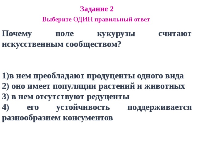 Задание 2 Выберите ОДИН правильный ответ Почему поле кукурузы считают искусственным сообществом?   в нем преобладают продуценты одного вида 2) оно имеет популяции растений и животных 3) в нем отсутствуют редуценты 4) его устойчивость поддерживается разнообразием консументов 